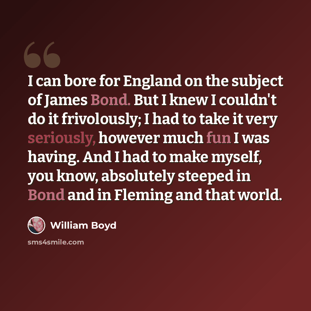 “I can bore for England on the subject of James Bond. But I knew I couldn't do it frivolously; I had to take it very seriously, however much fun I was having. And I had to make myself, you know, absolutely steeped in Bond and in Fleming and that world.” quote by William Boyd