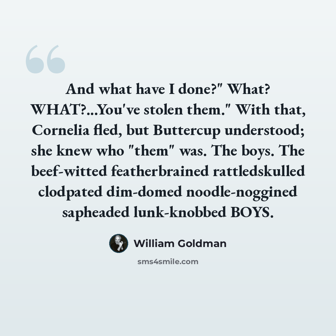 “And what have I done?" What? WHAT?...You've stolen them." With that, Cornelia fled, but Buttercup understood; she knew who "them" was. The boys. The beef-witted featherbrained rattledskulled clodpated dim-domed noodle-noggined sapheaded lunk-knobbed BOYS.” quote by William Goldman