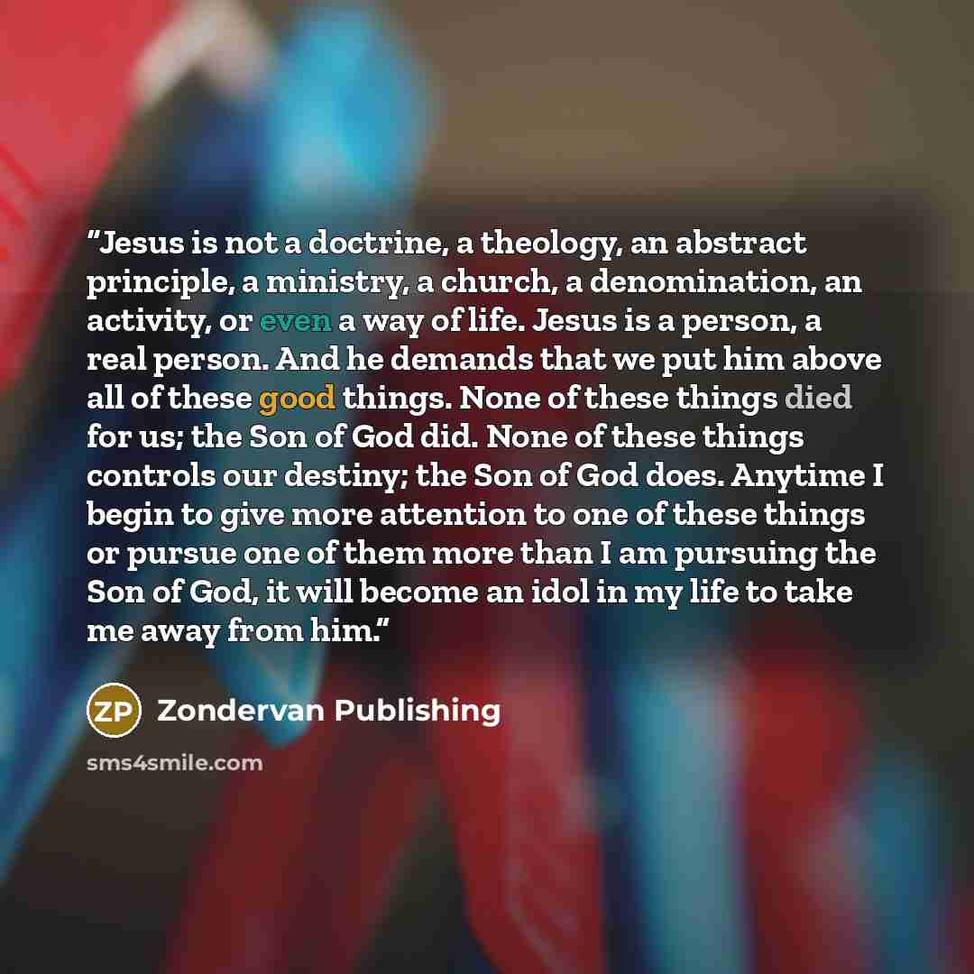 “Jesus is not a doctrine, a theology, an abstract principle, a ministry, a church, a denomination, an activity, or even a way of life. Jesus is a person, a real person. And he demands that we put him above all of these good things. None of these things died for us; the Son of God did. None of these…” quote by Zondervan Publishing
