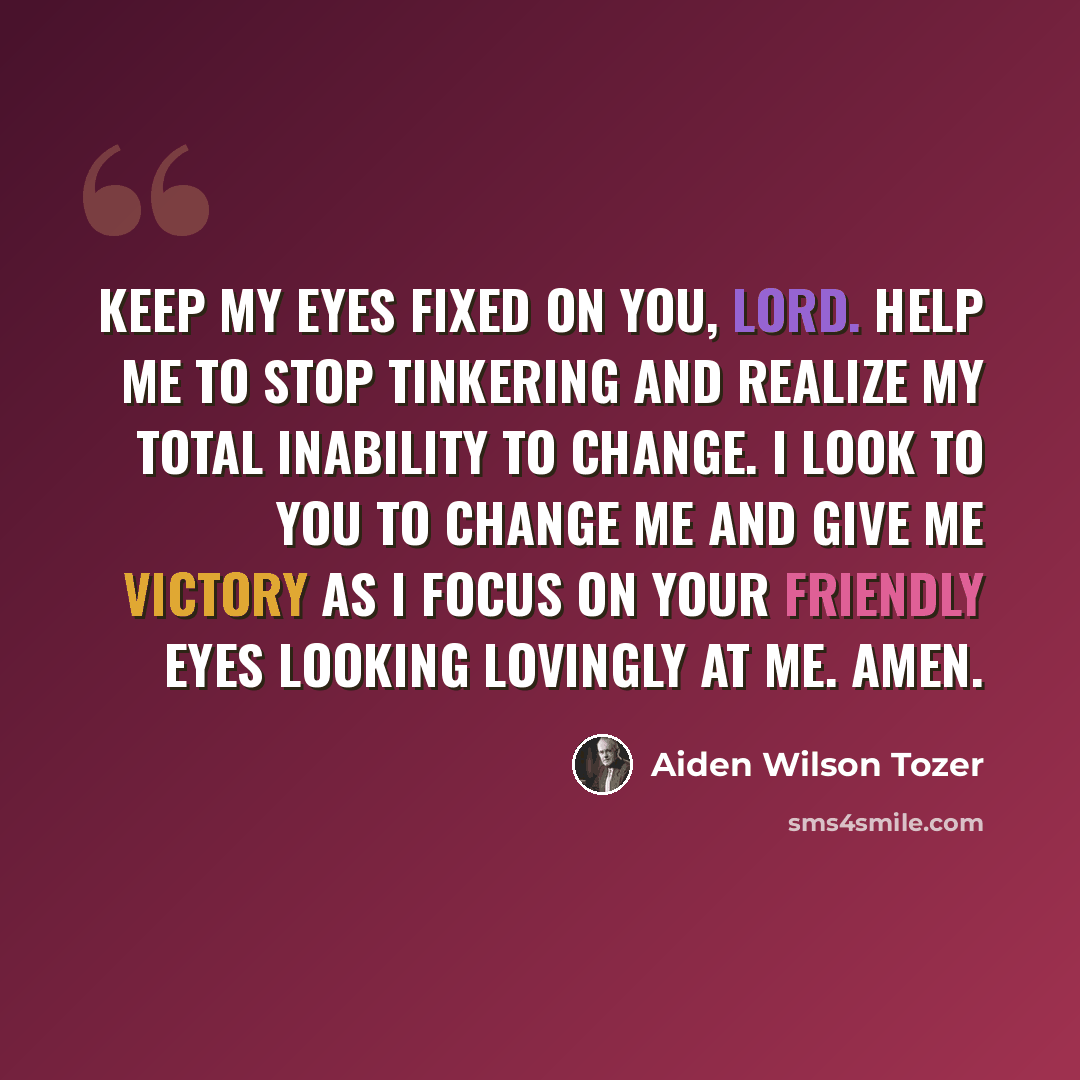 “Keep my eyes fixed on You, Lord. Help me to stop tinkering and realize my total inability to change. I look to You to change me and give me victory as I focus on Your friendly eyes looking lovingly at me. Amen.” quote by Aiden Wilson Tozer