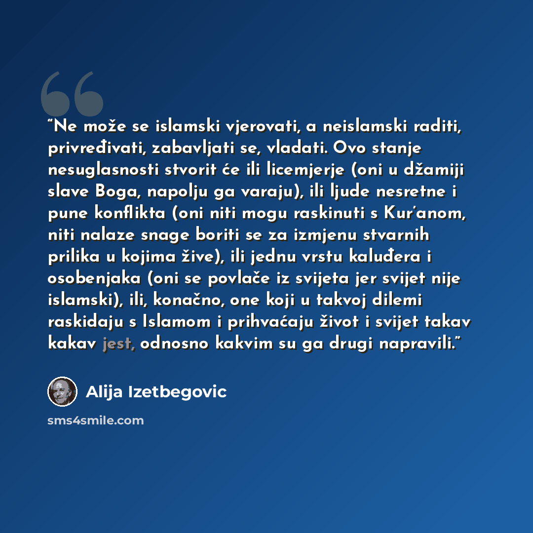 “Ne može se islamski vjerovati, a neislamski raditi, privređivati, zabavljati se, vladati. Ovo stanje nesuglasnosti stvorit će ili licemjerje (oni u džamiji slave Boga, napolju ga varaju), ili ljude nesretne i pune konflikta (oni niti mogu raskinuti s Kur’anom, niti nalaze snage boriti se za…” quote by Alija Izetbegović