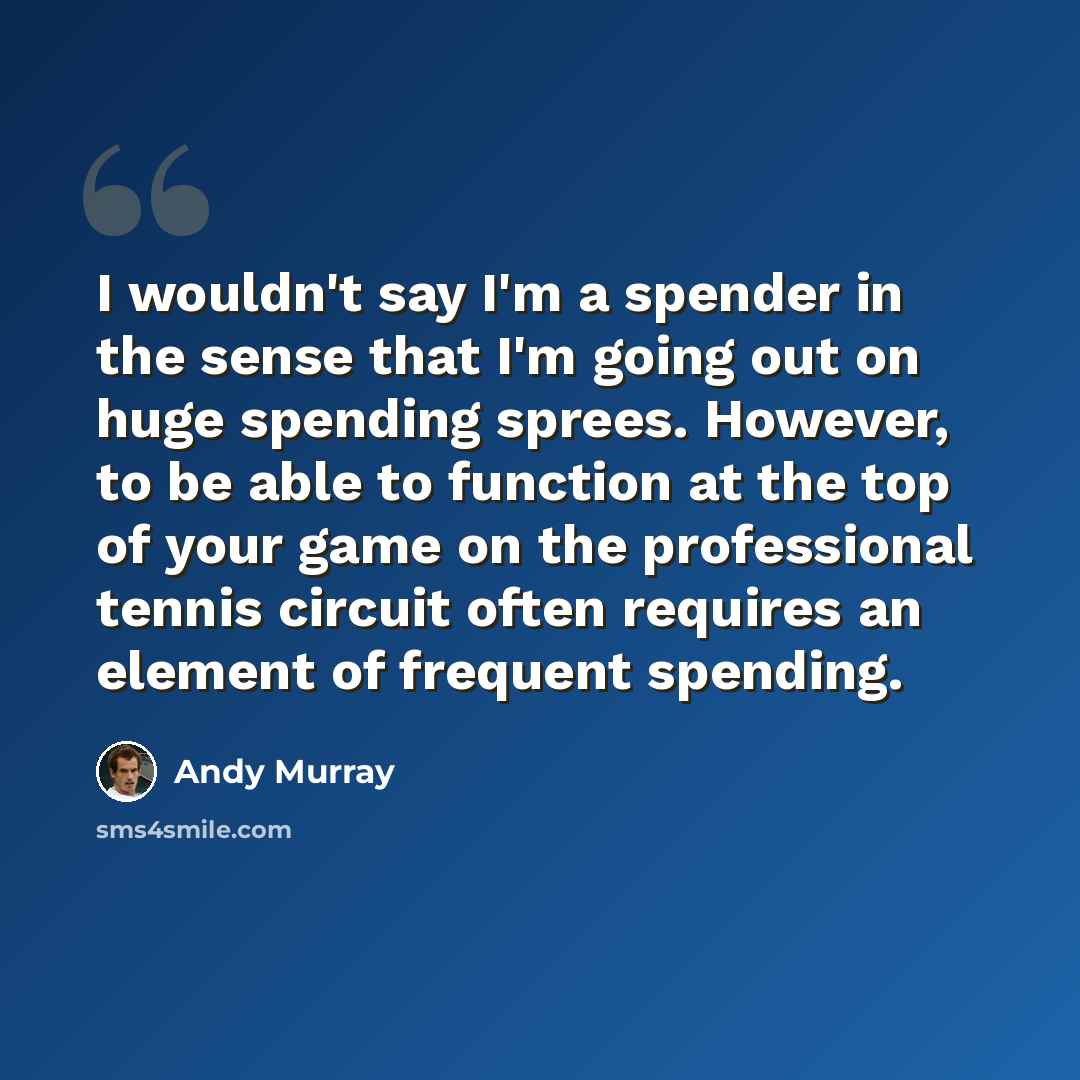 “I wouldn't say I'm a spender in the sense that I'm going out on huge spending sprees. However, to be able to function at the top of your game on the professional tennis circuit often requires an element of frequent spending.” quote by Andy Murray