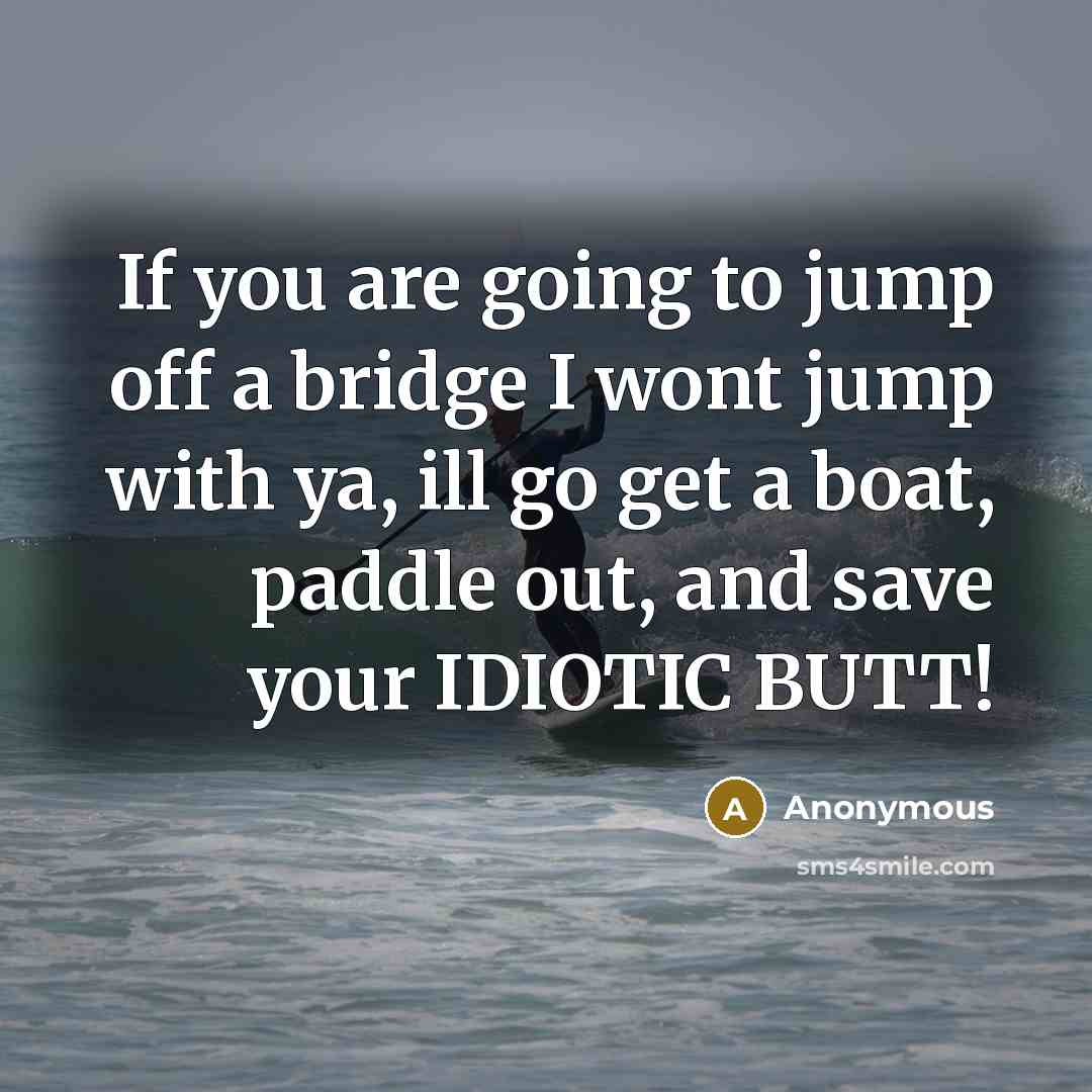 “If you are going to jump off a bridge I wont jump with ya, ill go get a boat, paddle out, and save your IDIOTIC BUTT!” quote by Anonymous