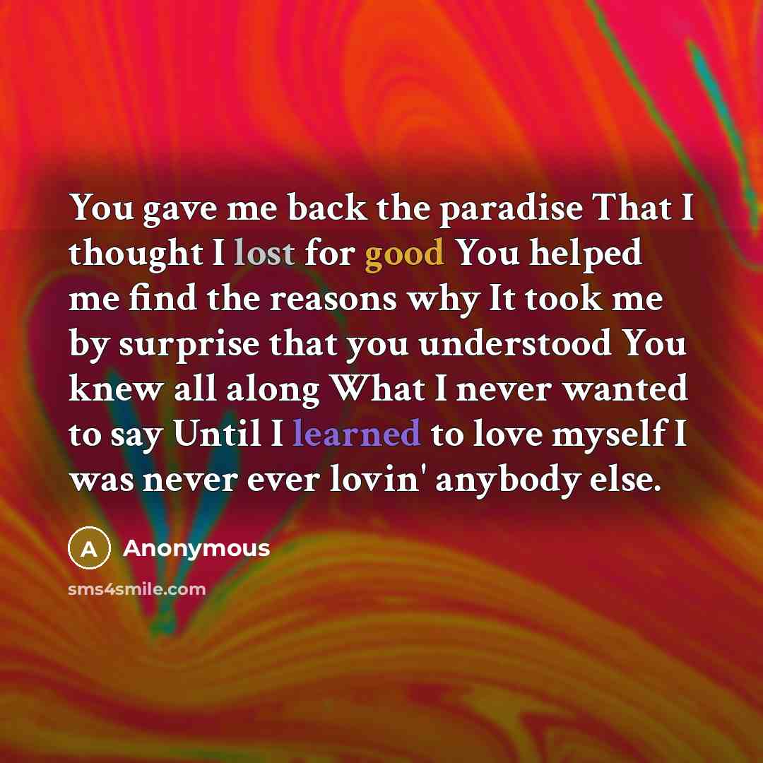 “You gave me back the paradise That I thought I lost for good You helped me find the reasons why It took me by surprise that you understood You knew all along What I never wanted to say Until I learned to love myself I was never ever lovin' anybody else.” quote by Anonymous