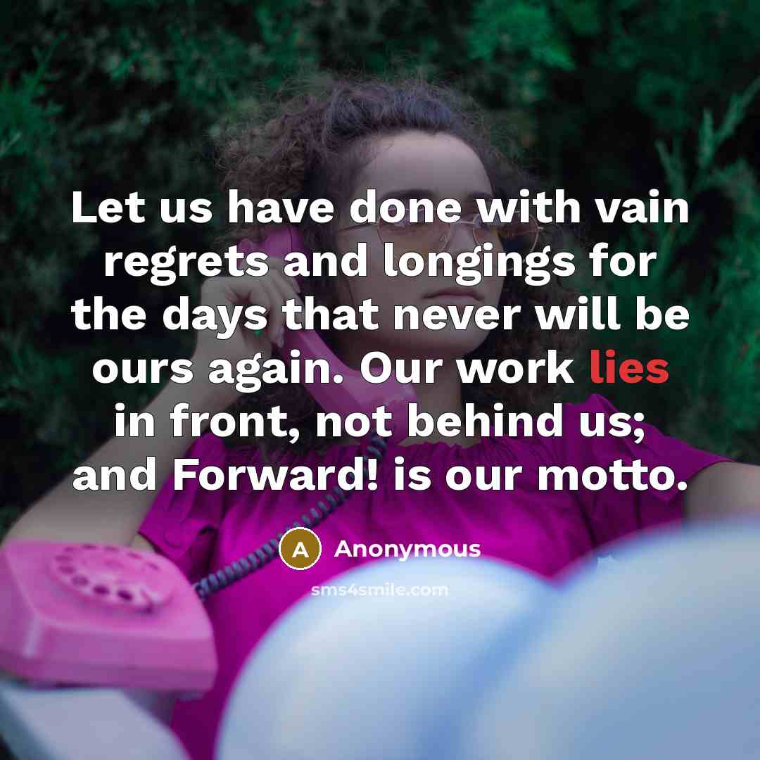 “Let us have done with vain regrets and longings for the days that never will be ours again. Our work lies in front, not behind us; and Forward! is our motto.” quote by Anonymous