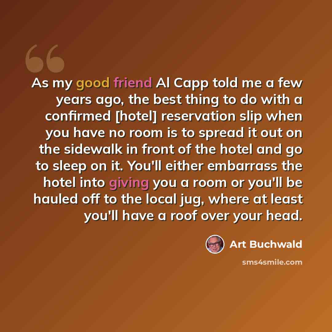 “As my good friend Al Capp told me a few years ago, the best thing to do with a confirmed [hotel] reservation slip when you have no room is to spread it out on the sidewalk in front of the hotel and go to sleep on it. You'll either embarrass the hotel into giving you a room or you'll be hauled off…” quote by Art Buchwald