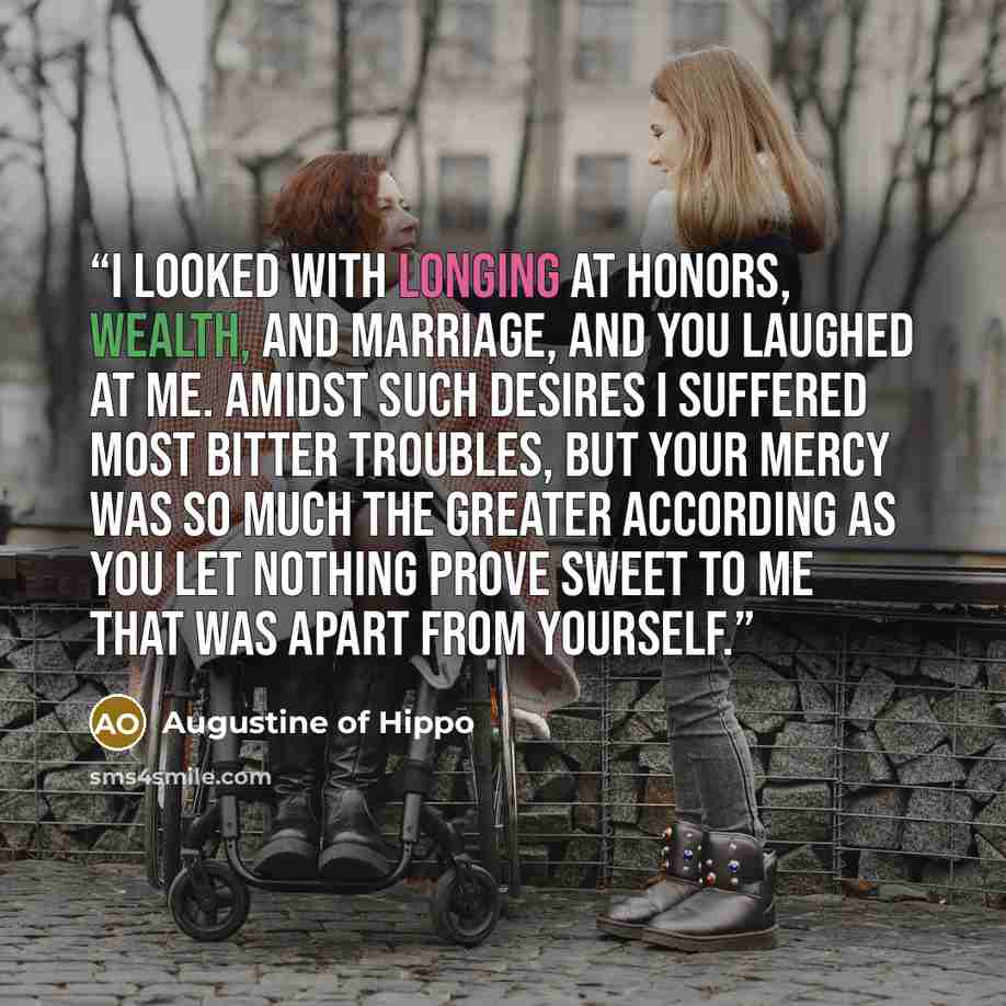 “I looked with longing at honors, wealth, and marriage, and you laughed at me. Amidst such desires I suffered most bitter troubles, but your mercy was so much the greater according as you let nothing prove sweet to me that was apart from yourself.” quote by Augustine of Hippo