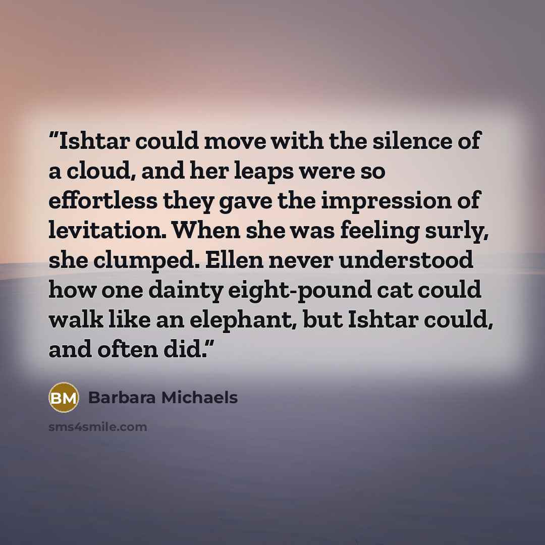 “Ishtar could move with the silence of a cloud, and her leaps were so effortless they gave the impression of levitation. When she was feeling surly, she clumped. Ellen never understood how one dainty eight-pound cat could walk like an elephant, but Ishtar could, and often did.” quote by Barbara Michaels
