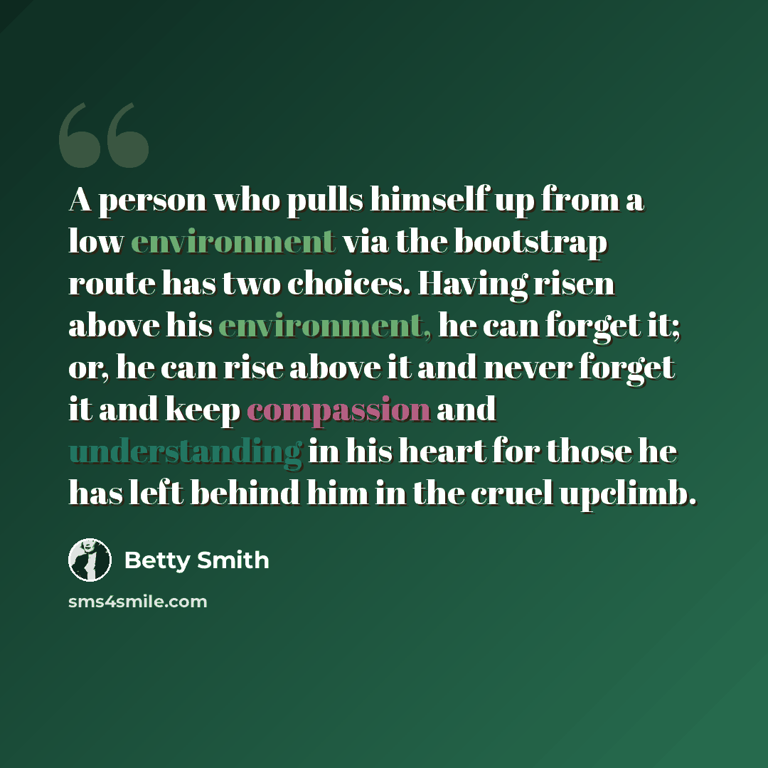 “A person who pulls himself up from a low environment via the bootstrap route has two choices. Having risen above his environment, he can forget it; or, he can rise above it and never forget it and keep compassion and understanding in his heart for those he has left behind him in the cruel upclimb.” quote by Betty Smith