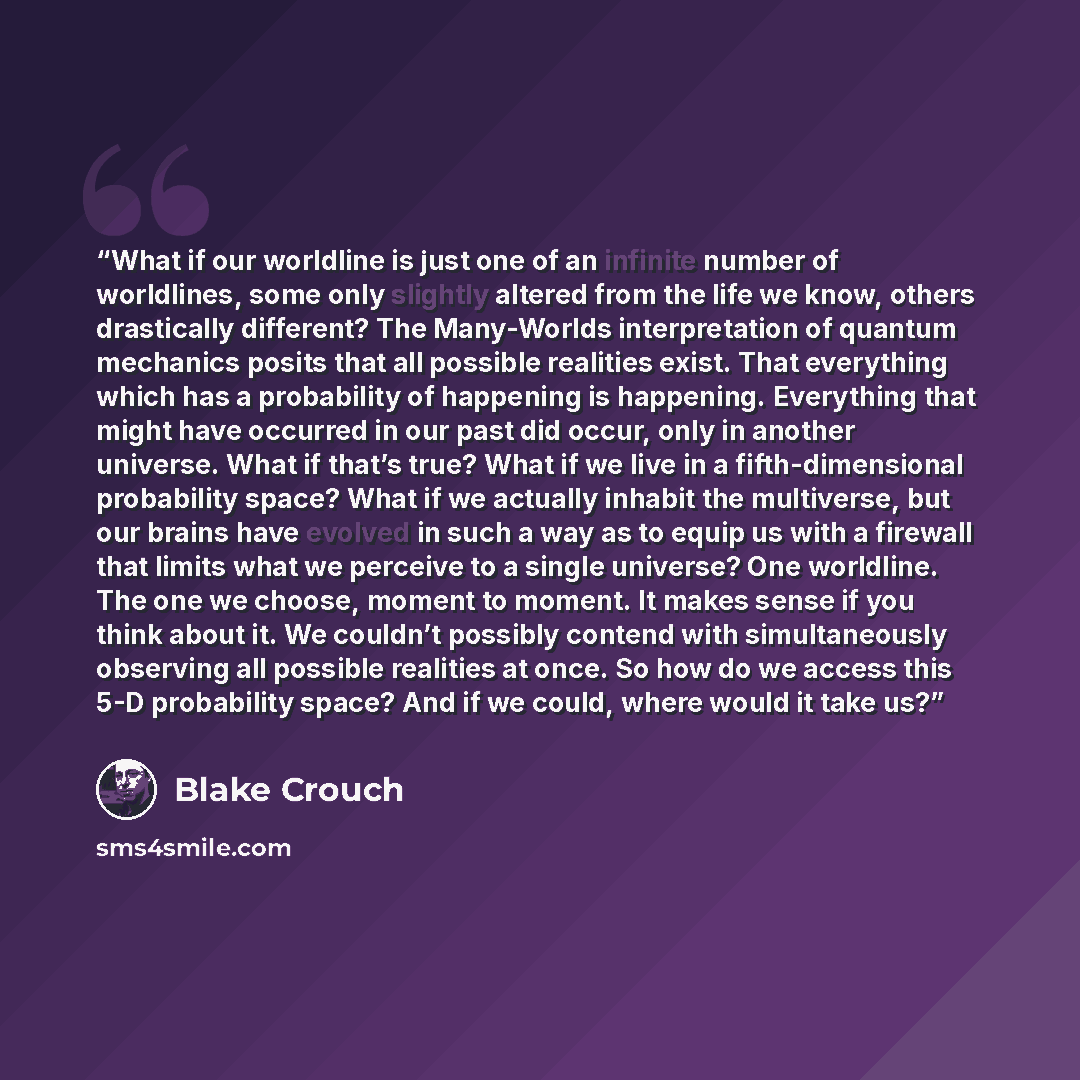 “What if our worldline is just one of an infinite number of worldlines, some only slightly altered from the life we know, others drastically different? The Many-Worlds interpretation of quantum mechanics posits that all possible realities exist. That everything which has a probability of happening…” quote by Blake Crouch