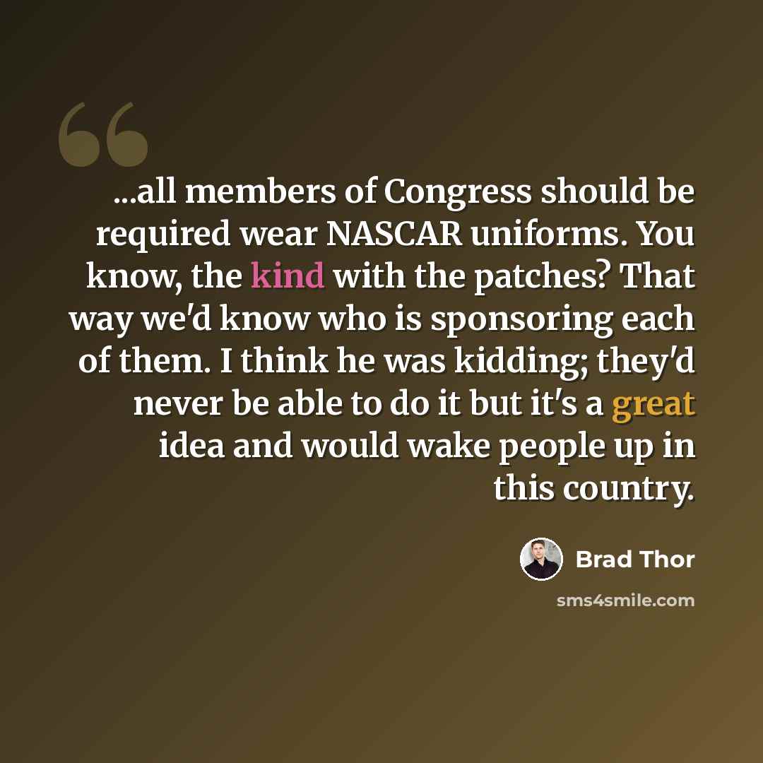 “...all members of Congress should be required wear NASCAR uniforms. You know, the kind with the patches? That way we'd know who is sponsoring each of them. I think he was kidding; they'd never be able to do it but it's a great idea and would wake people up in this country.” quote by Brad Thor
