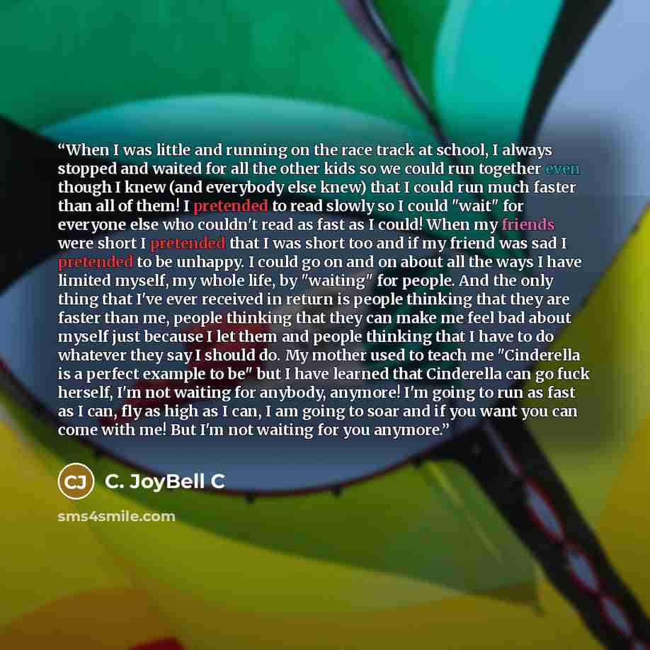 “When I was little and running on the race track at school, I always stopped and waited for all the other kids so we could run together even though I knew (and everybody else knew) that I could run much faster than all of them! I pretended to read slowly so I could "wait" for everyone else who…” quote by C. JoyBell C