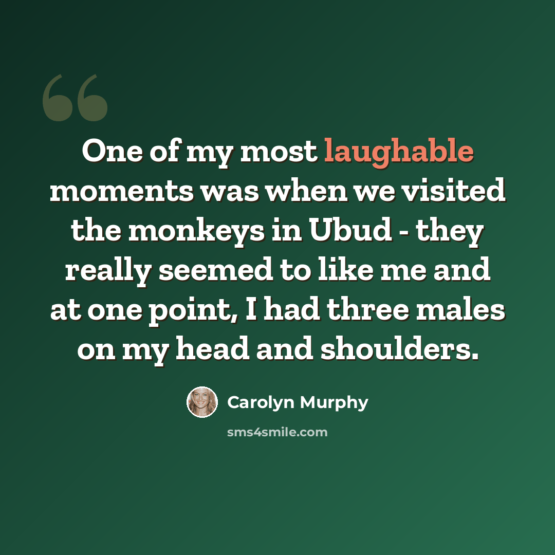 “One of my most laughable moments was when we visited the monkeys in Ubud - they really seemed to like me and at one point, I had three males on my head and shoulders.” quote by Carolyn Murphy