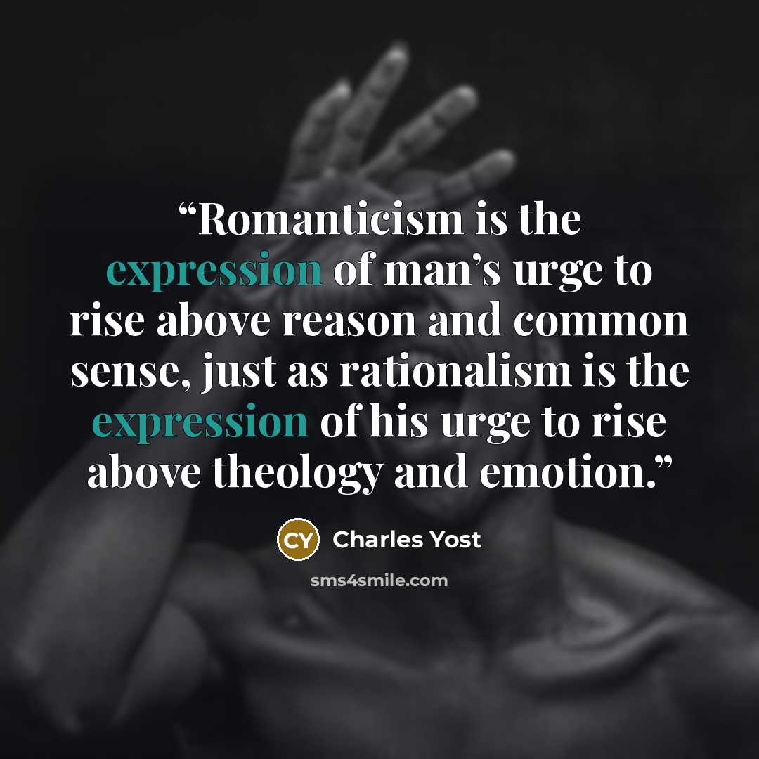 “Romanticism is the expression of man’s urge to rise above reason and common sense, just as rationalism is the expression of his urge to rise above theology and emotion.” quote by Charles Yost
