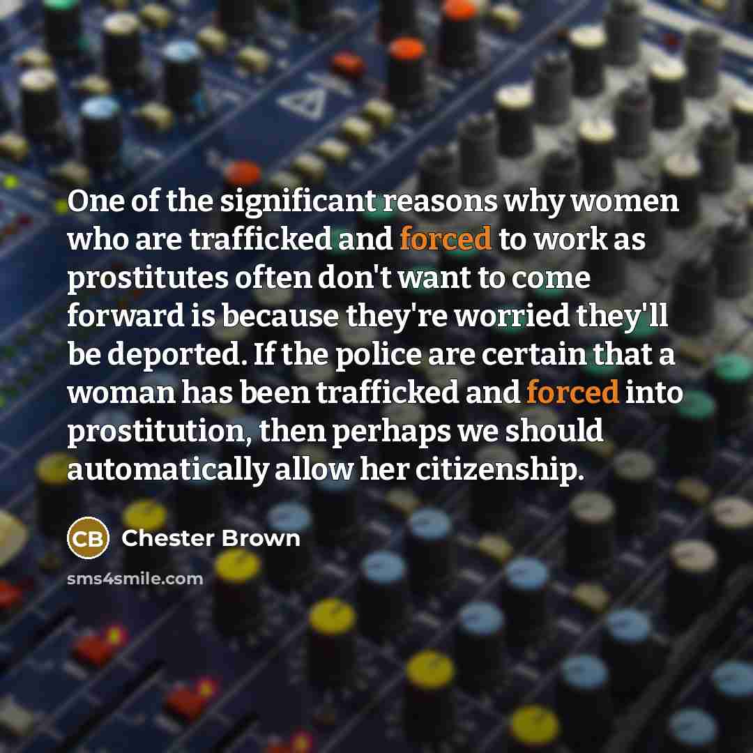 “One of the significant reasons why women who are trafficked and forced to work as prostitutes often don't want to come forward is because they're worried they'll be deported. If the police are certain that a woman has been trafficked and forced into prostitution, then perhaps we should…” quote by Chester Brown