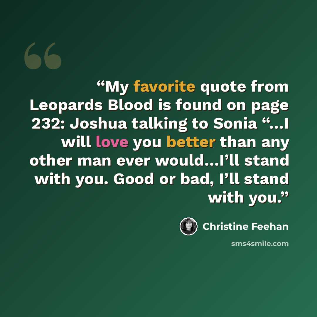 “My favorite quote from Leopards Blood is found on page 232: Joshua talking to Sonia “…I will love you better than any other man ever would…I’ll stand with you. Good or bad, I’ll stand with you.” quote by Christine Feehan