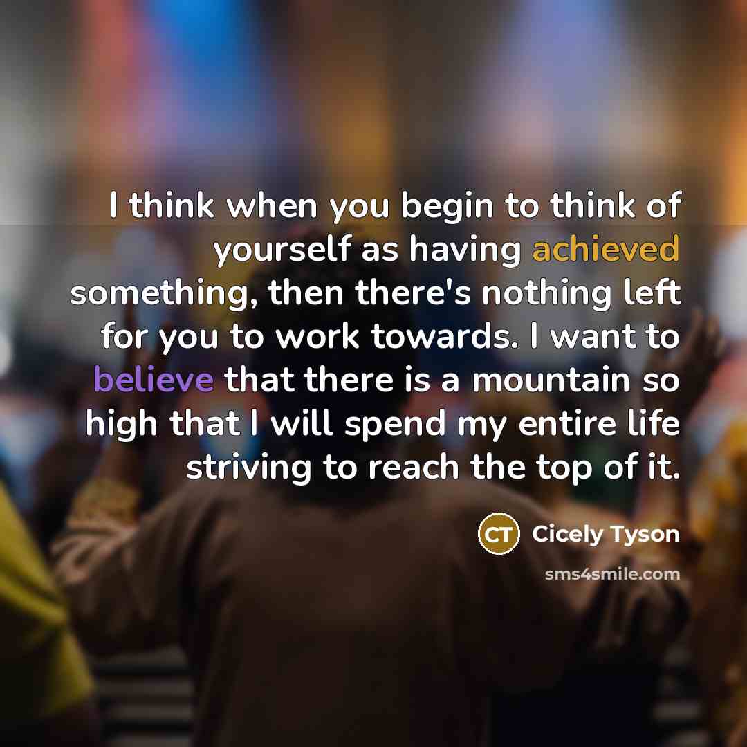 “I think when you begin to think of yourself as having achieved something, then there's nothing left for you to work towards. I want to believe that there is a mountain so high that I will spend my entire life striving to reach the top of it.” quote by Cicely Tyson