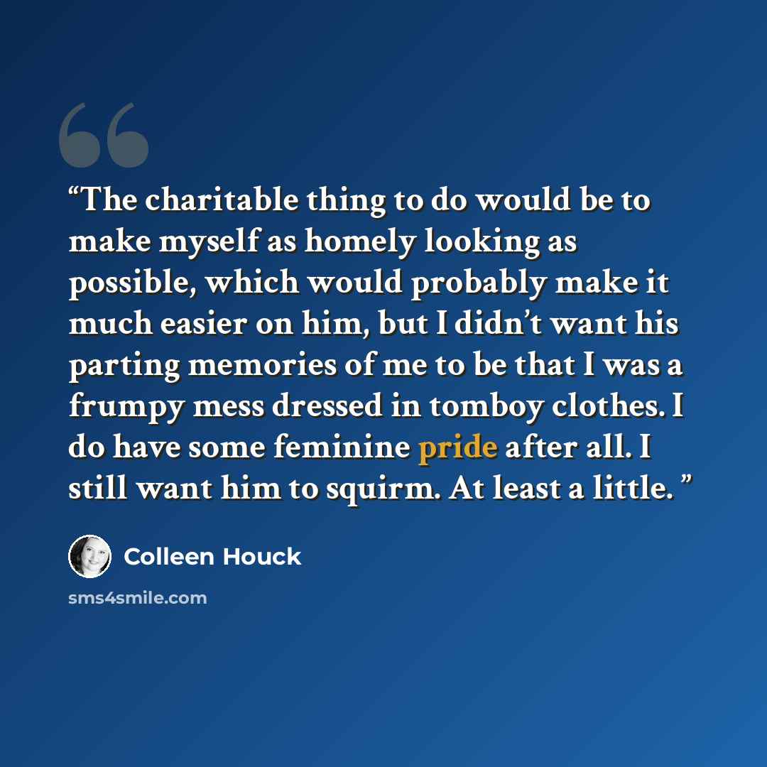 “The charitable thing to do would be to make myself as homely looking as possible, which would probably make it much easier on him, but I didn’t want his parting memories of me to be that I was a frumpy mess dressed in tomboy clothes. I do have some feminine pride after all. I still want him to…” quote by Colleen Houck