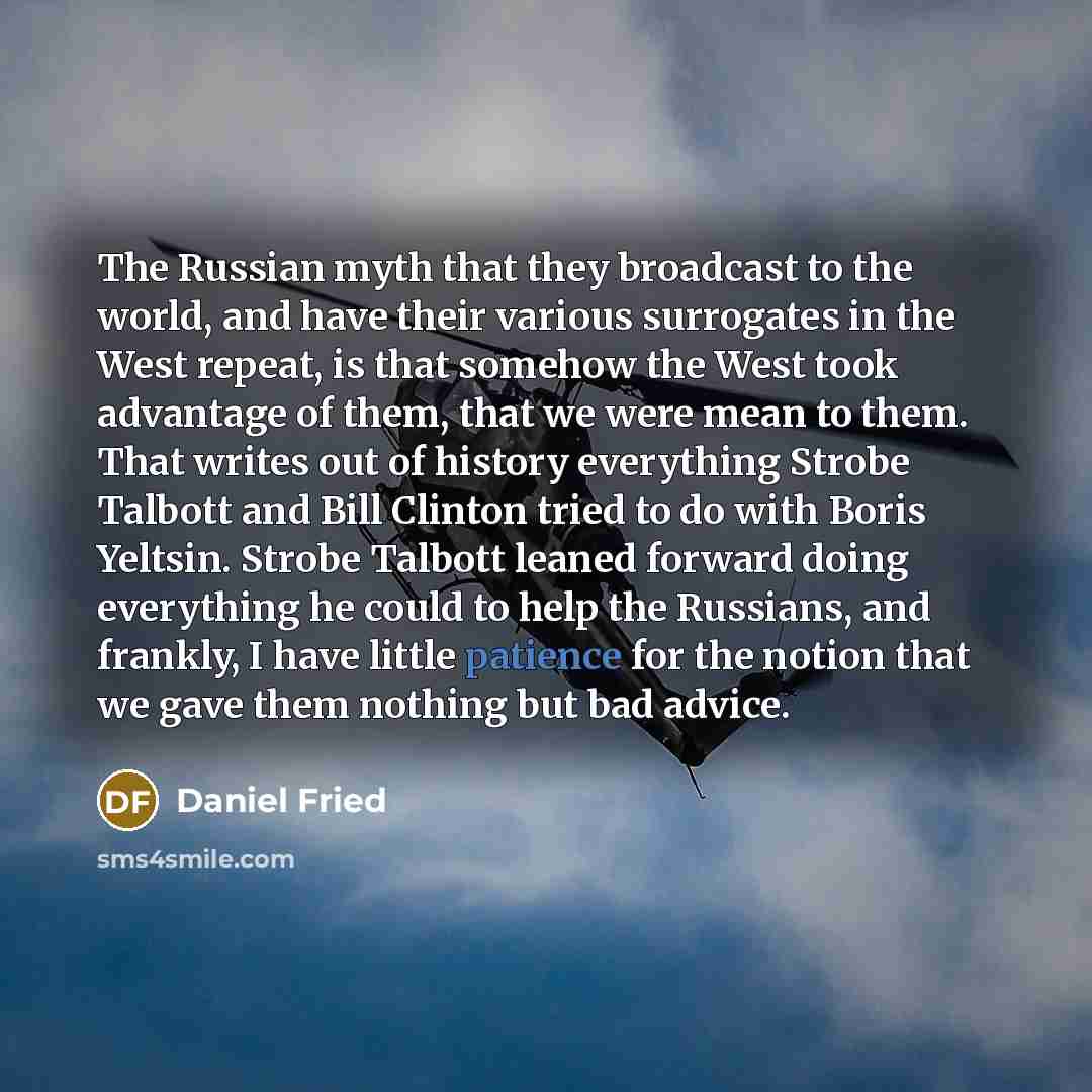 “The Russian myth that they broadcast to the world, and have their various surrogates in the West repeat, is that somehow the West took advantage of them, that we were mean to them. That writes out of history everything Strobe Talbott and Bill Clinton tried to do with Boris Yeltsin. Strobe Talbott…” quote by Daniel Fried