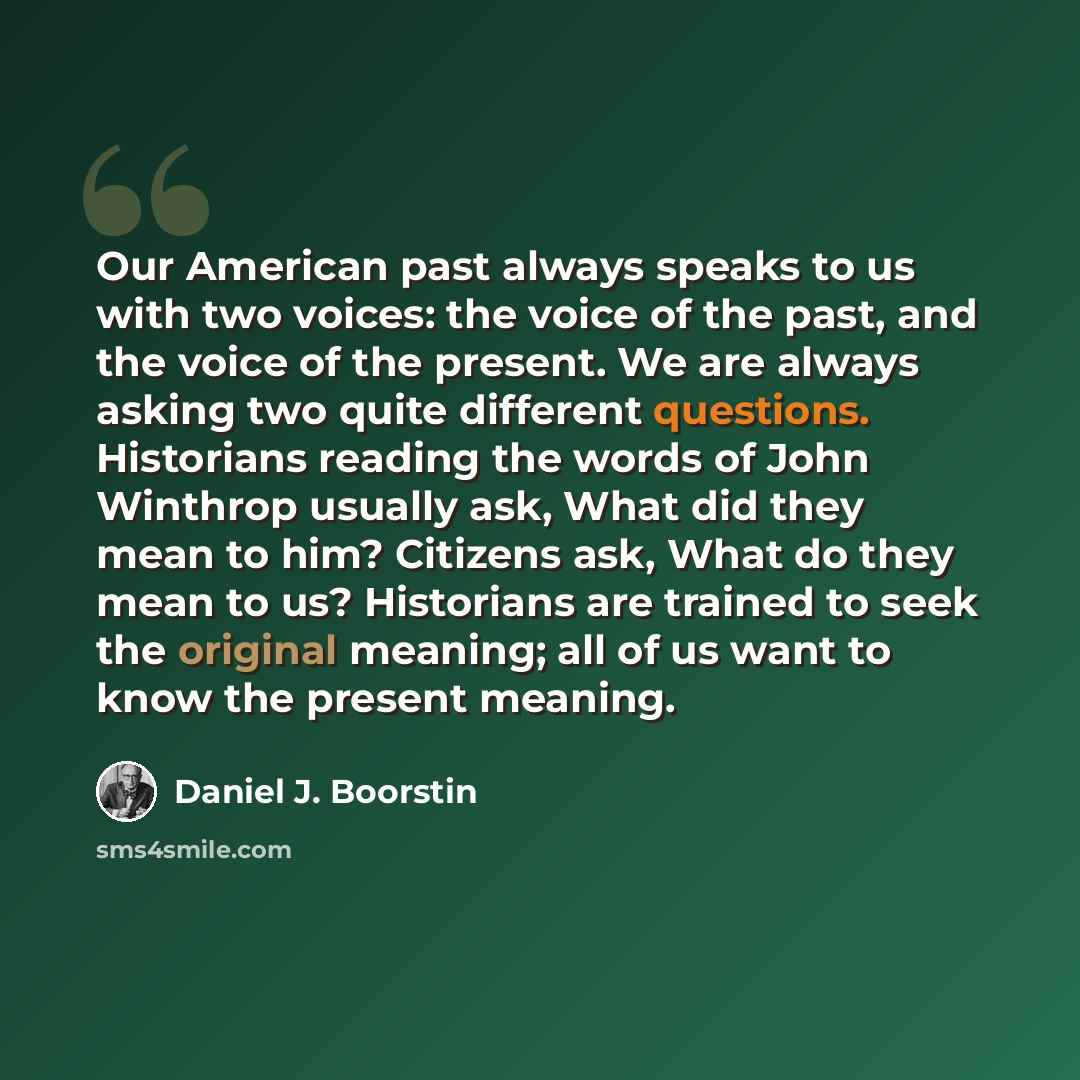 “Our American past always speaks to us with two voices: the voice of the past, and the voice of the present. We are always asking two quite different questions. Historians reading the words of John Winthrop usually ask, What did they mean to him? Citizens ask, What do they mean to us? Historians…” quote by Daniel J. Boorstin