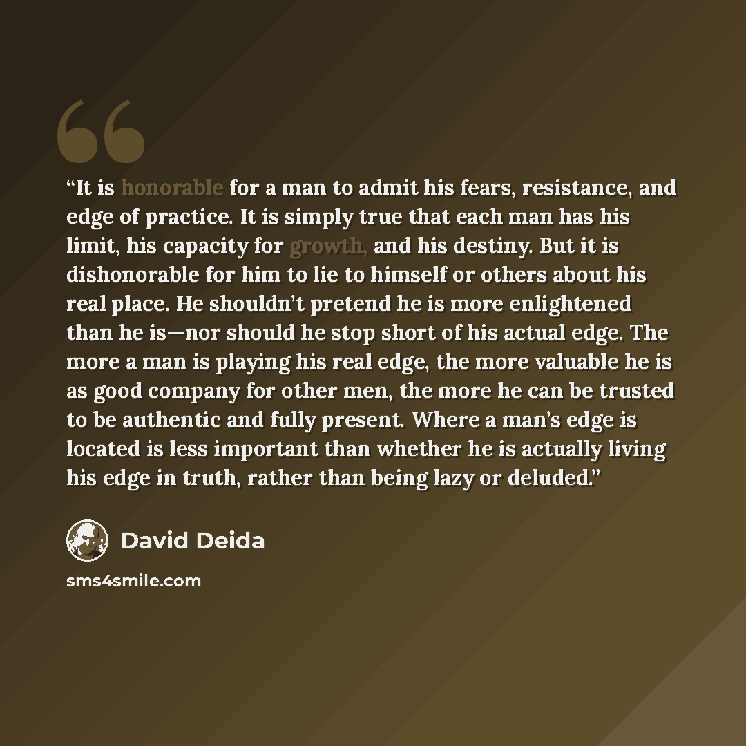 “It is honorable for a man to admit his fears, resistance, and edge of practice. It is simply true that each man has his limit, his capacity for growth, and his destiny. But it is dishonorable for him to lie to himself or others about his real place. He shouldn’t pretend he is more enlightened than…” quote by David Deida