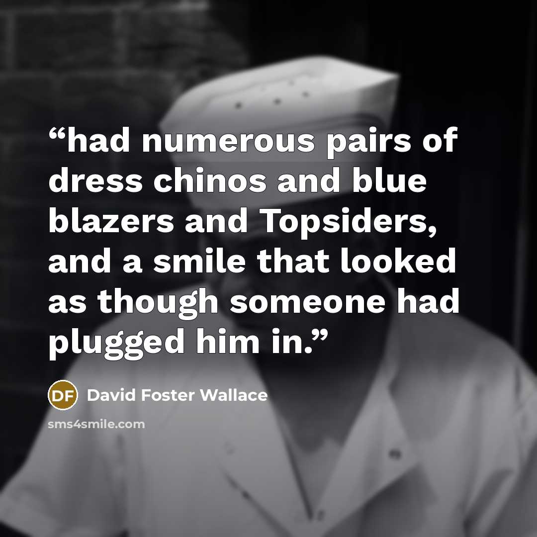 “had numerous pairs of dress chinos and blue blazers and Topsiders, and a smile that looked as though someone had plugged him in.” quote by David Foster Wallace