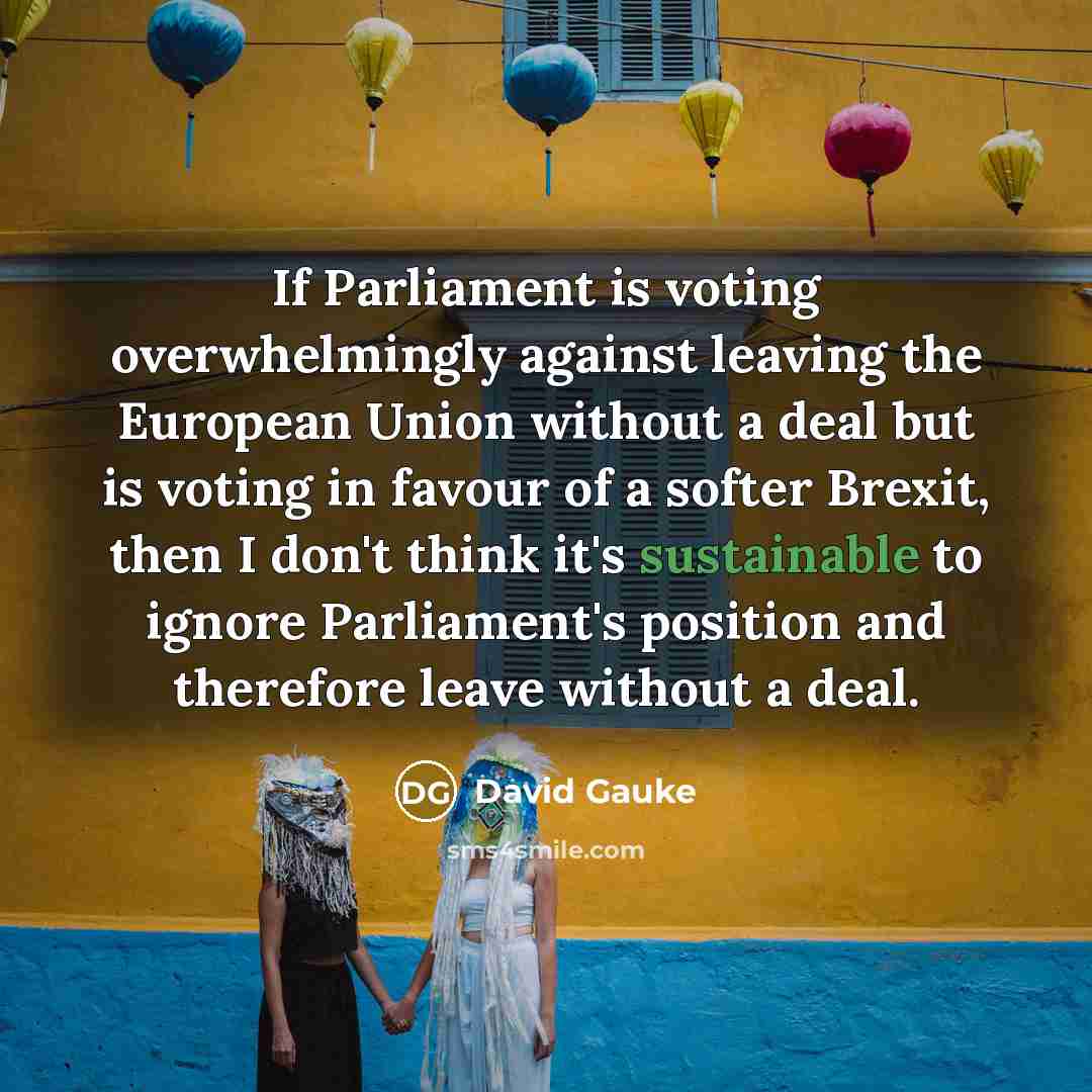 “If Parliament is voting overwhelmingly against leaving the European Union without a deal but is voting in favour of a softer Brexit, then I don't think it's sustainable to ignore Parliament's position and therefore leave without a deal.” quote by David Gauke
