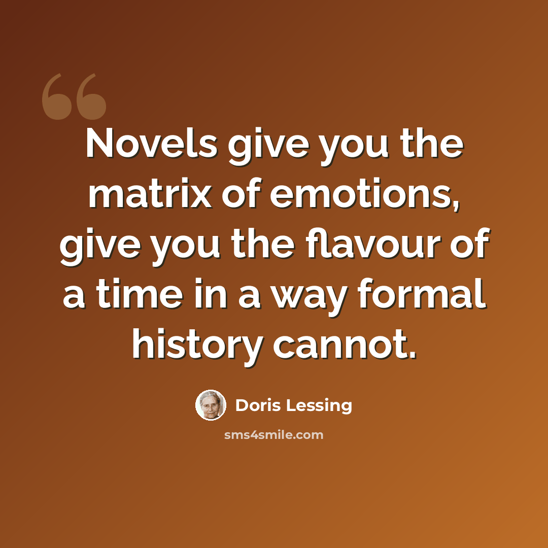 “Novels give you the matrix of emotions, give you the flavour of a time in a way formal history cannot.” quote by Doris Lessing