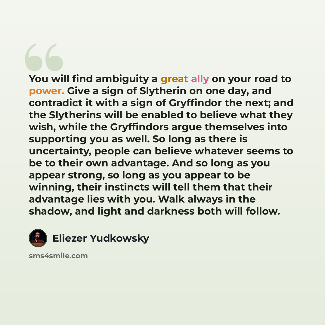 “You will find ambiguity a great ally on your road to power. Give a sign of Slytherin on one day, and contradict it with a sign of Gryffindor the next; and the Slytherins will be enabled to believe what they wish, while the Gryffindors argue themselves into supporting you as well. So long as there…” quote by Eliezer Yudkowsky