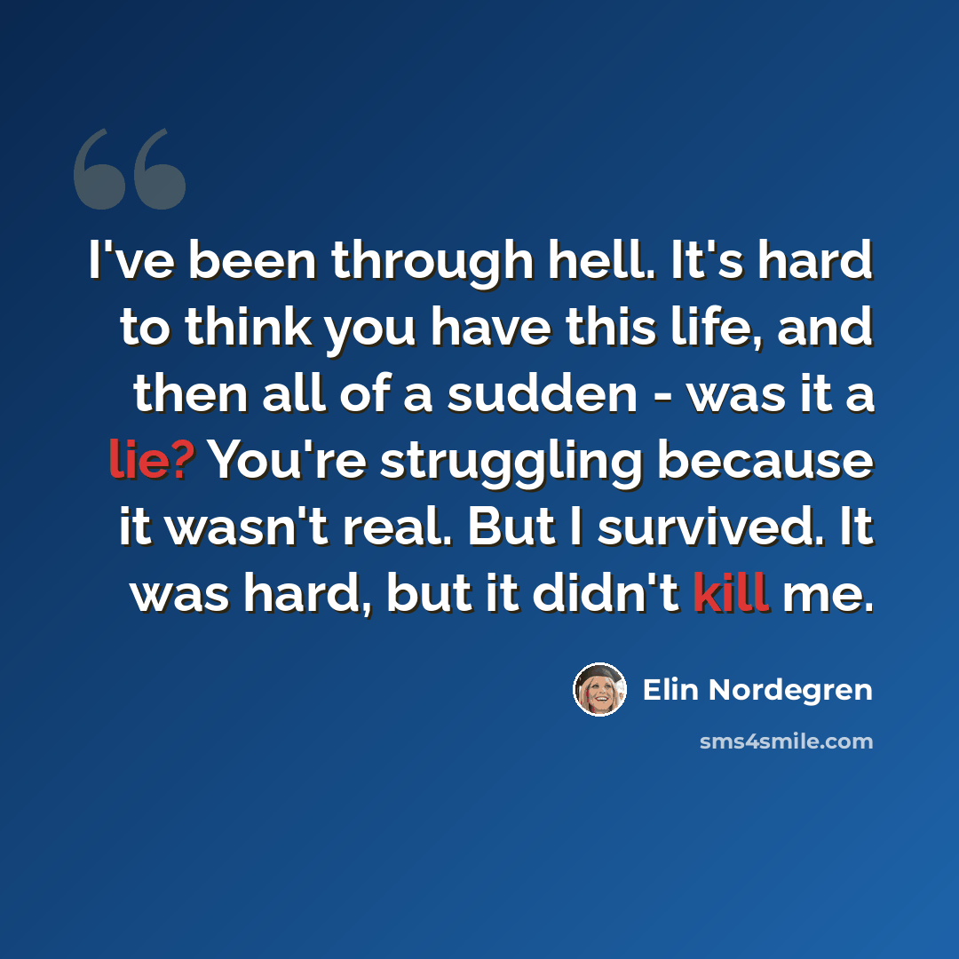 “I've been through hell. It's hard to think you have this life, and then all of a sudden - was it a lie? You're struggling because it wasn't real. But I survived. It was hard, but it didn't kill me.” quote by Elin Nordegren