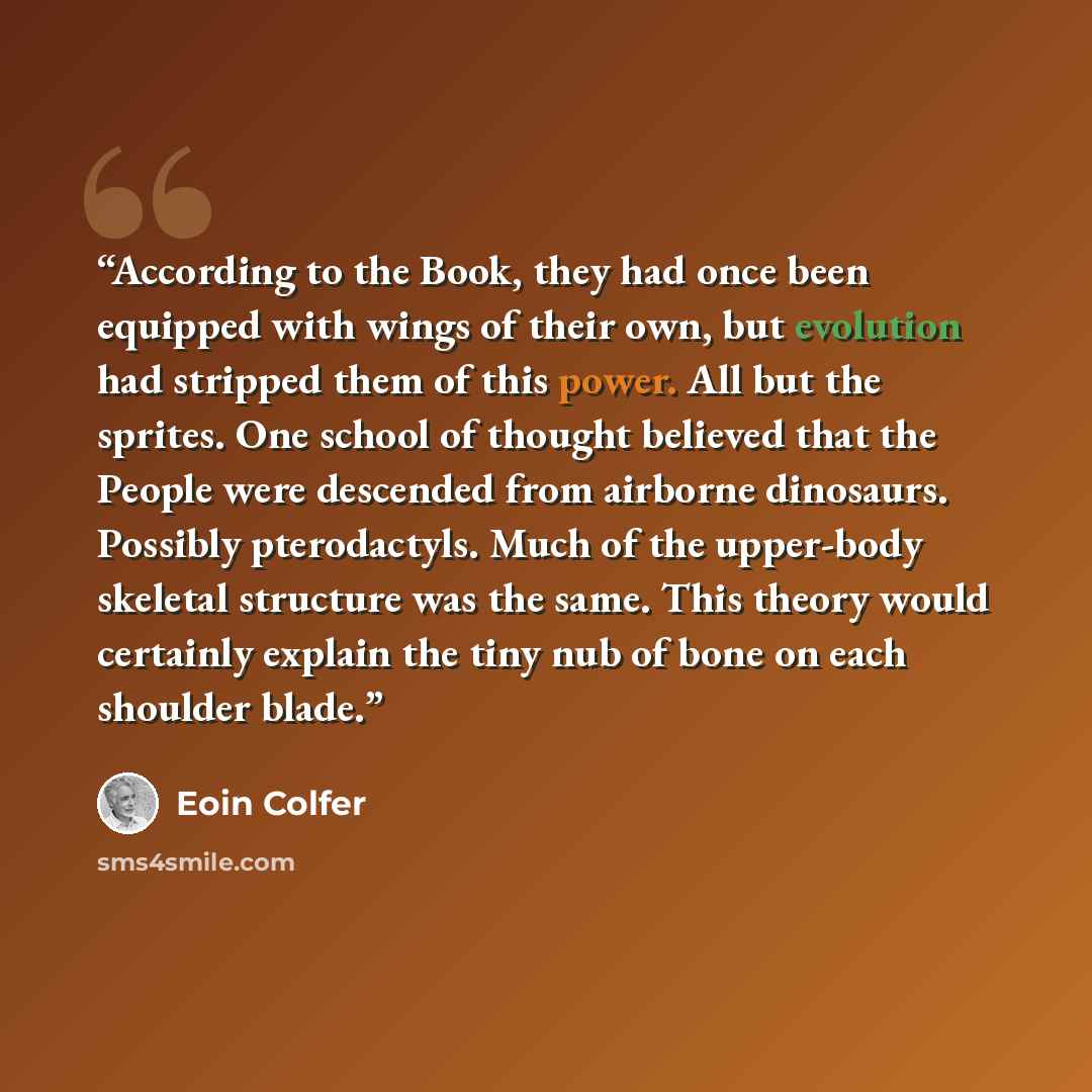 “According to the Book, they had once been equipped with wings of their own, but evolution had stripped them of this power. All but the sprites. One school of thought believed that the People were descended from airborne dinosaurs. Possibly pterodactyls. Much of the upper-body skeletal structure…” quote by Eoin Colfer