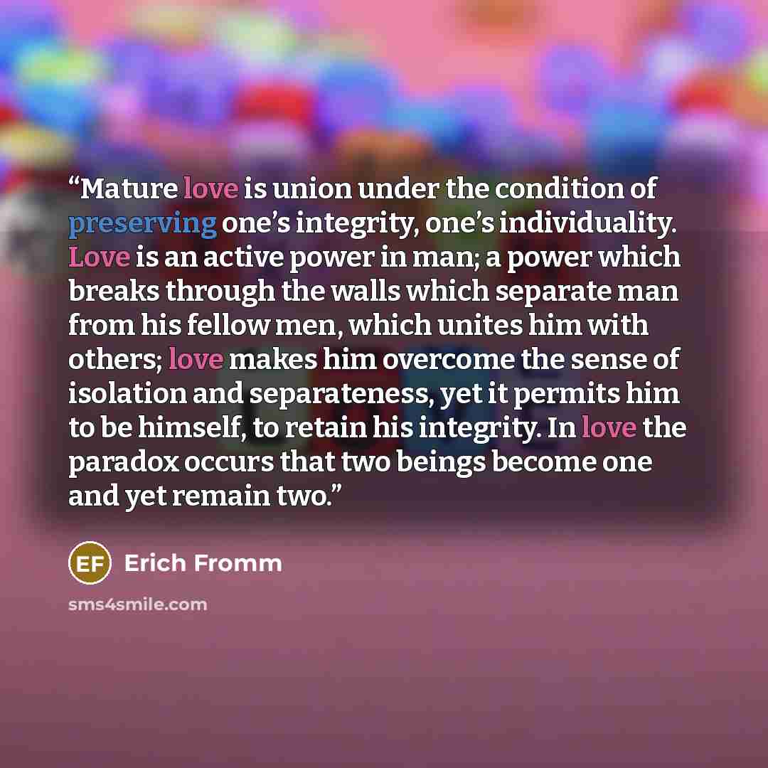 “Mature love is union under the condition of preserving one’s integrity, one’s individuality. Love is an active power in man; a power which breaks through the walls which separate man from his fellow men, which unites him with others; love makes him overcome the sense of isolation and separateness…” quote by Erich Fromm