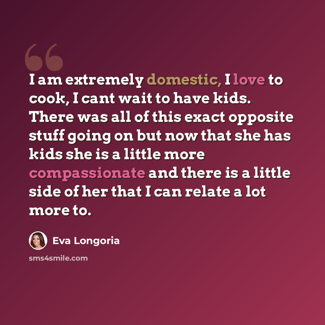 “I am extremely domestic, I love to cook, I cant wait to have kids. There was all of this exact opposite stuff going on but now that she has kids she is a little more compassionate and there is a little side of her that I can relate a lot more to.” quote by Eva Longoria