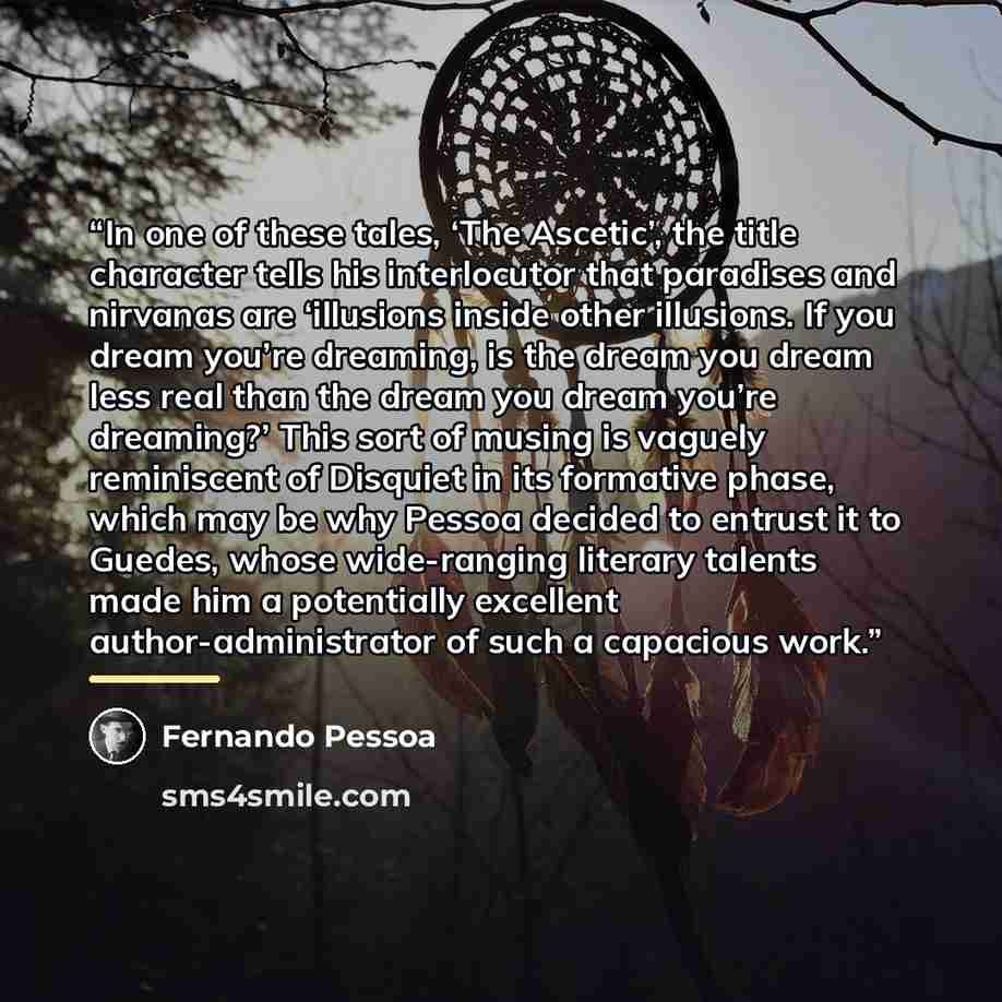 “In one of these tales, ‘The Ascetic’, the title character tells his interlocutor that paradises and nirvanas are ‘illusions inside other illusions. If you dream you’re dreaming, is the dream you dream less real than the dream you dream you’re dreaming?’ This sort of musing is vaguely reminiscent…” quote by Fernando Pessoa