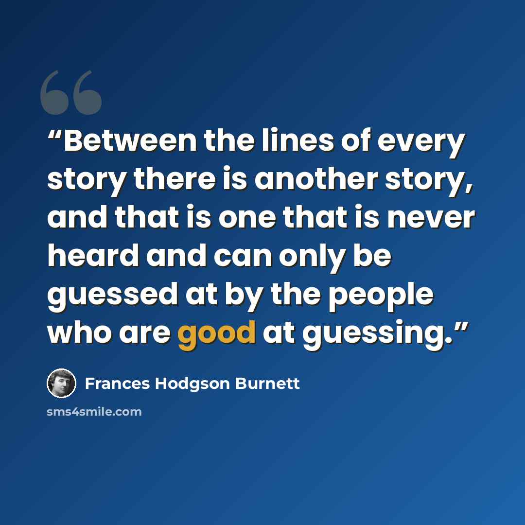 “Between the lines of every story there is another story, and that is one that is never heard and can only be guessed at by the people who are good at guessing.” quote by Frances Hodgson Burnett