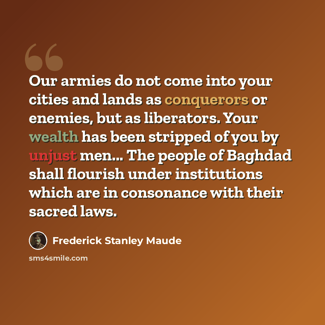 “Our armies do not come into your cities and lands as conquerors or enemies, but as liberators. Your wealth has been stripped of you by unjust men... The people of Baghdad shall flourish under institutions which are in consonance with their sacred laws.” quote by Frederick Stanley Maude
