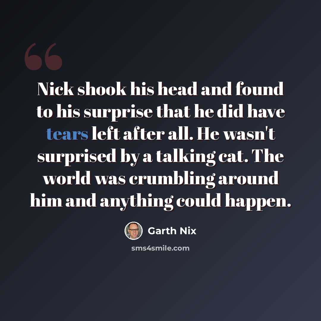 “Nick shook his head and found to his surprise that he did have tears left after all. He wasn't surprised by a talking cat. The world was crumbling around him and anything could happen.” quote by Garth Nix