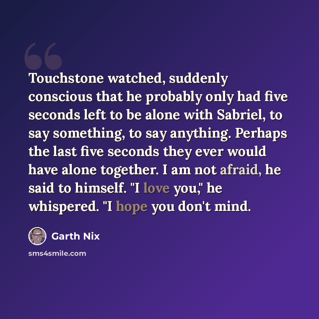 “Touchstone watched, suddenly conscious that he probably only had five seconds left to be alone with Sabriel, to say something, to say anything. Perhaps the last five seconds they ever would have alone together. I am not afraid, he said to himself. "I love you," he whispered. "I hope you don't mind.” quote by Garth Nix