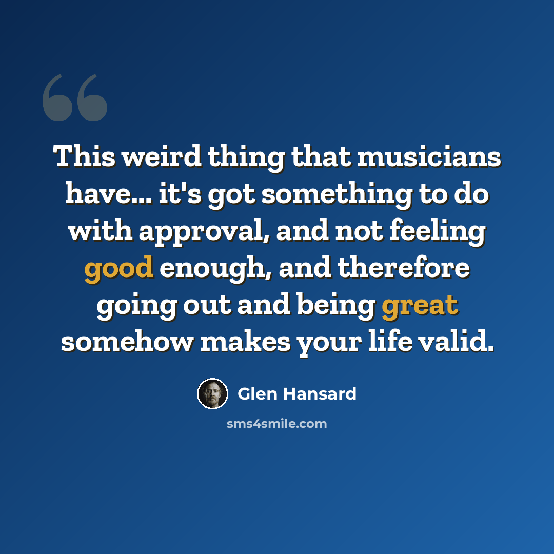 “This weird thing that musicians have... it's got something to do with approval, and not feeling good enough, and therefore going out and being great somehow makes your life valid.” quote by Glen Hansard