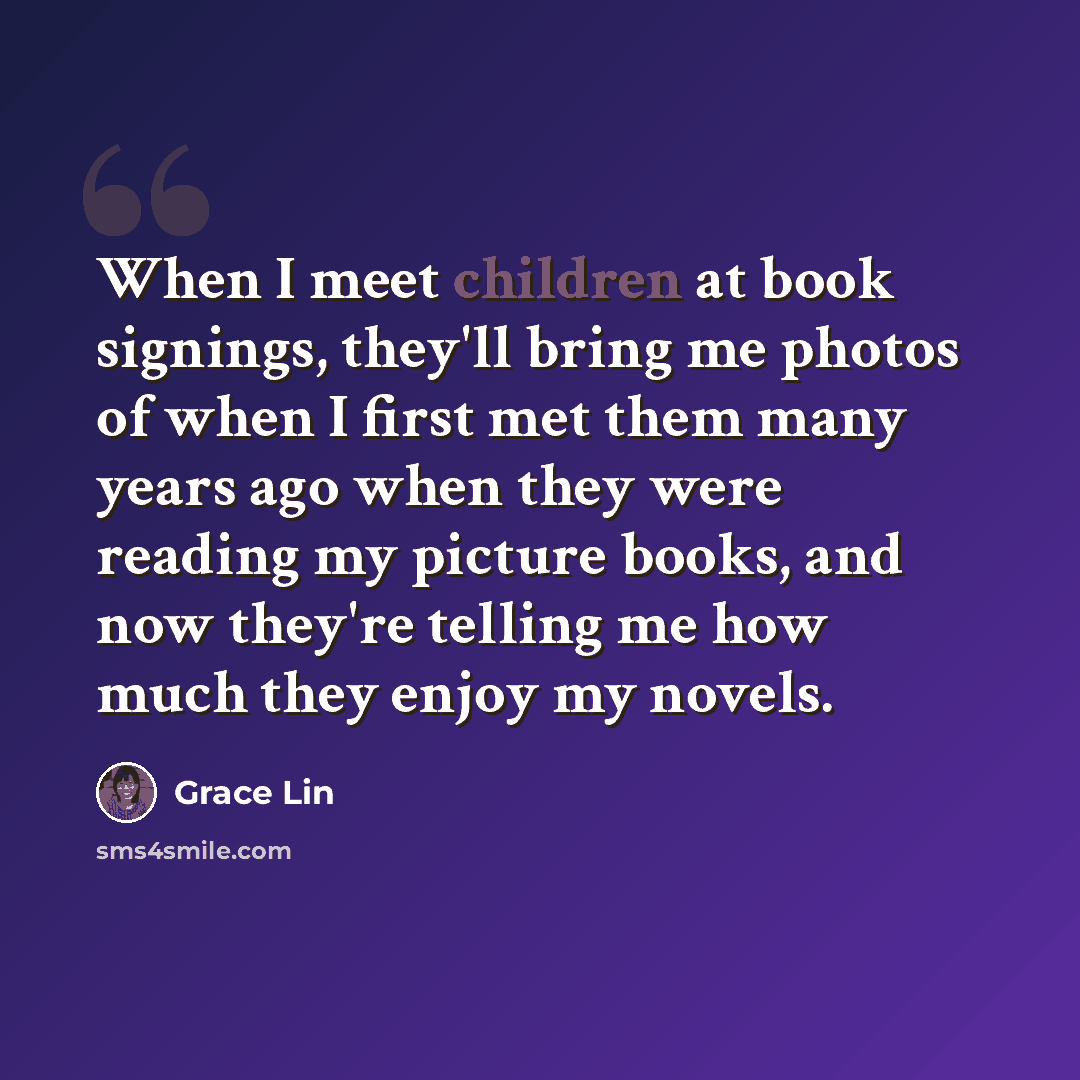 “When I meet children at book signings, they'll bring me photos of when I first met them many years ago when they were reading my picture books, and now they're telling me how much they enjoy my novels.” quote by Grace Lin