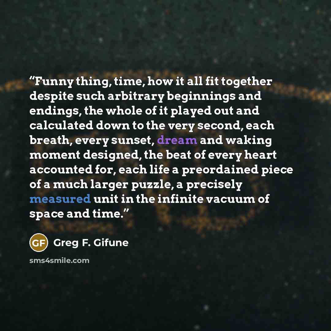 “Funny thing, time, how it all fit together despite such arbitrary beginnings and endings, the whole of it played out and calculated down to the very second, each breath, every sunset, dream and waking moment designed, the beat of every heart accounted for, each life a preordained piece of a much…” quote by Greg F. Gifune