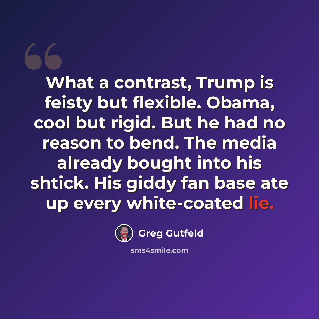 “What a contrast, Trump is feisty but flexible. Obama, cool but rigid. But he had no reason to bend. The media already bought into his shtick. His giddy fan base ate up every white-coated lie.” quote by Greg Gutfeld