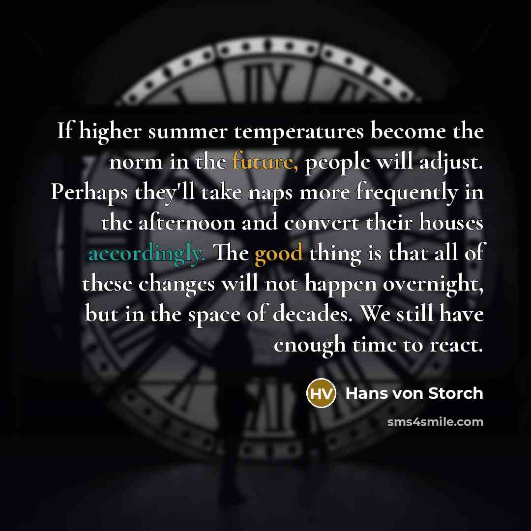 “If higher summer temperatures become the norm in the future, people will adjust. Perhaps they'll take naps more frequently in the afternoon and convert their houses accordingly. The good thing is that all of these changes will not happen overnight, but in the space of decades. We still have enough…” quote by Hans von Storch