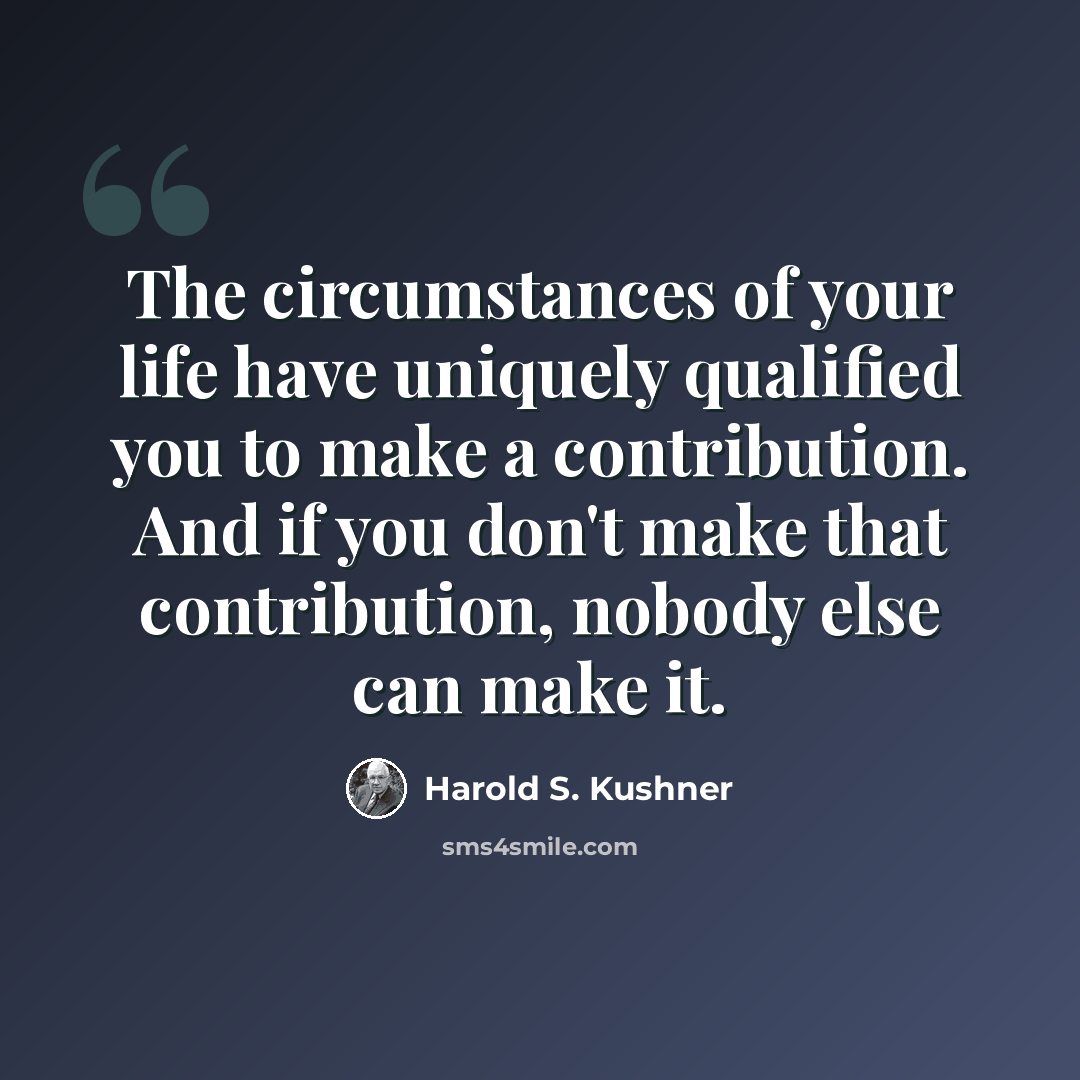 “The circumstances of your life have uniquely qualified you to make a contribution. And if you don't make that contribution, nobody else can make it.” quote by Harold S. Kushner
