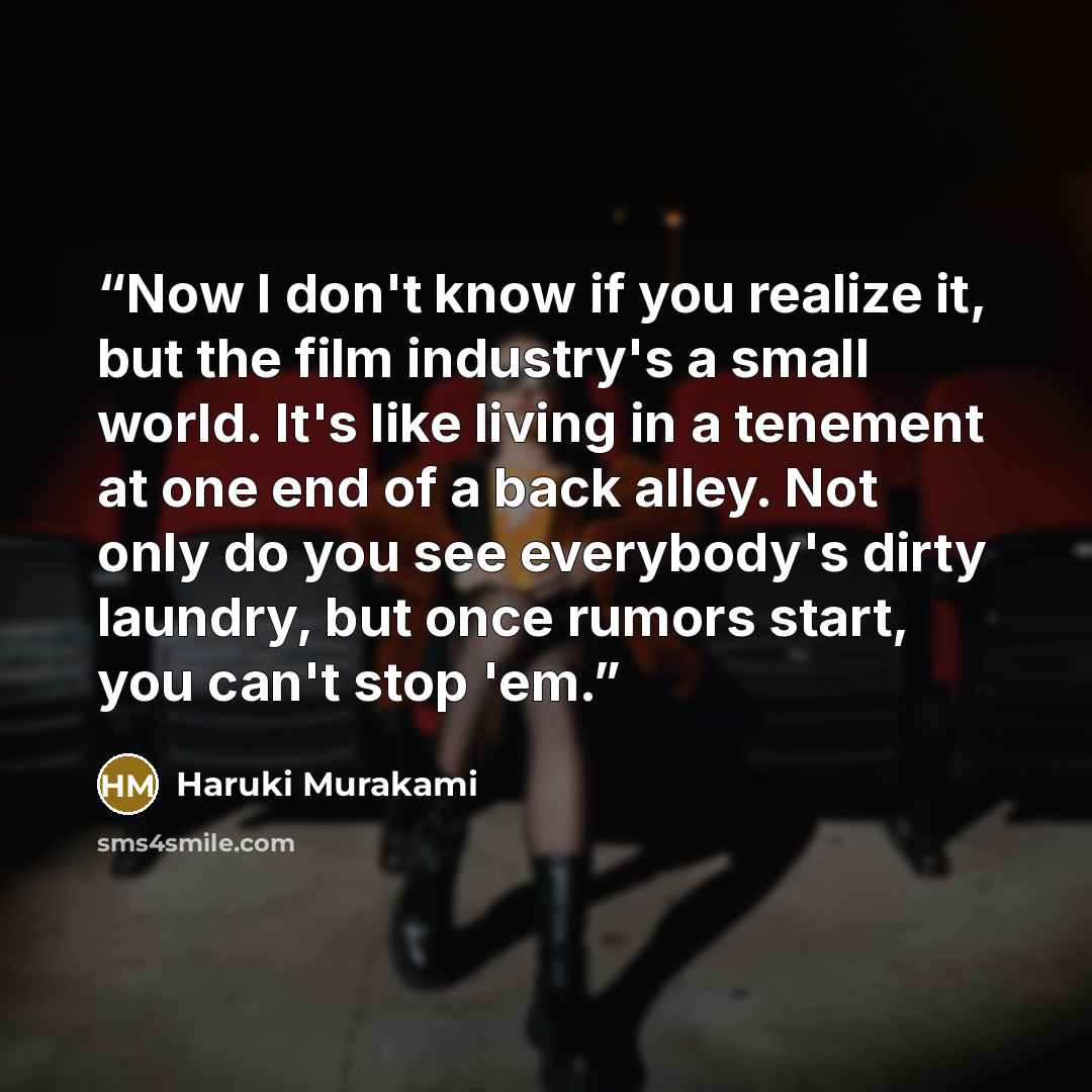 “Now I don't know if you realize it, but the film industry's a small world. It's like living in a tenement at one end of a back alley. Not only do you see everybody's dirty laundry, but once rumors start, you can't stop 'em.” quote by Haruki Murakami