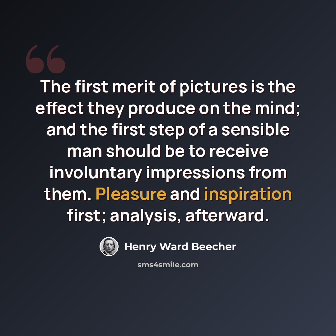 “The first merit of pictures is the effect they produce on the mind; and the first step of a sensible man should be to receive involuntary impressions from them. Pleasure and inspiration first; analysis, afterward.” quote by Henry Ward Beecher