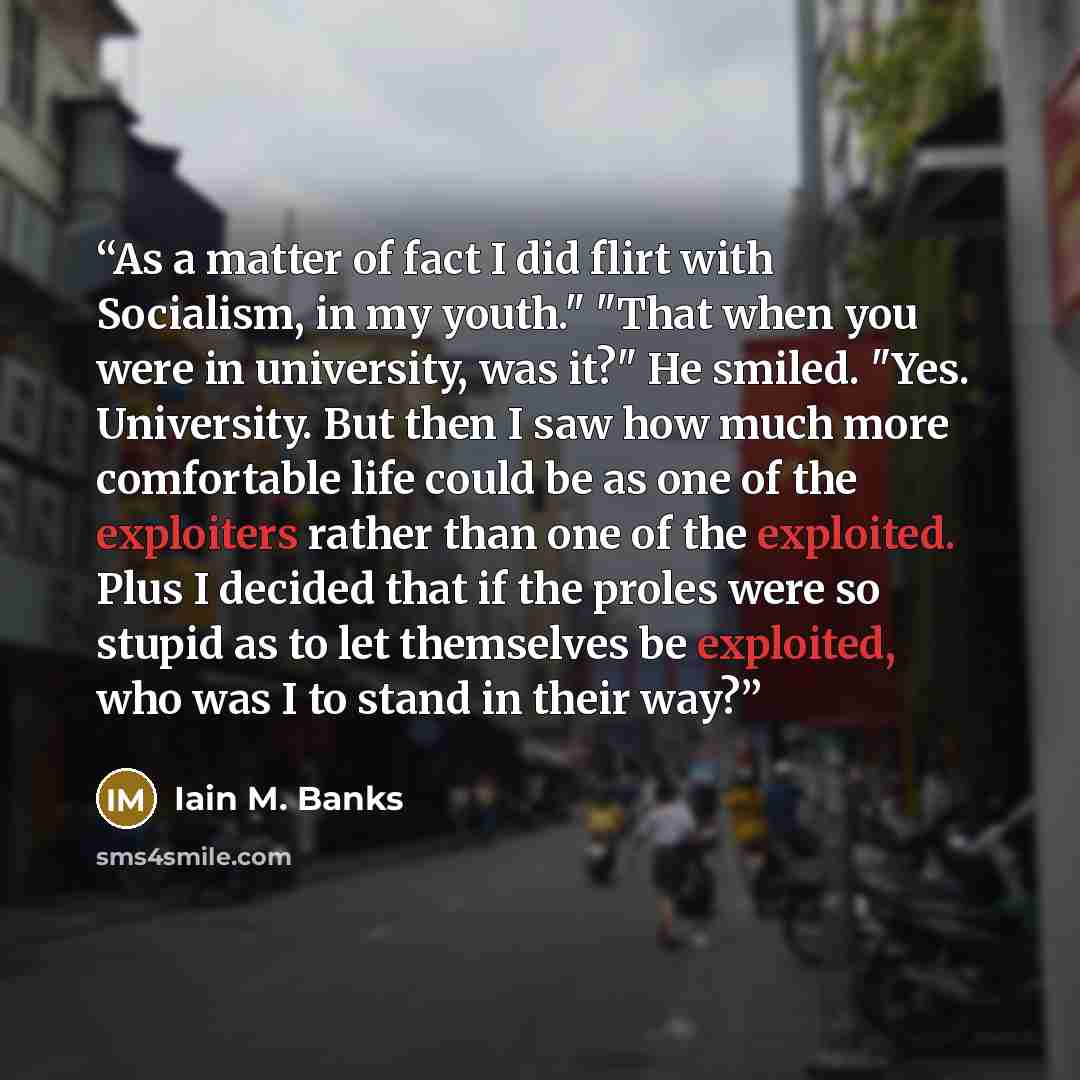 “As a matter of fact I did flirt with Socialism, in my youth." "That when you were in university, was it?" He smiled. "Yes. University. But then I saw how much more comfortable life could be as one of the exploiters rather than one of the exploited. Plus I decided that if the proles were so stupid…” quote by Iain M. Banks