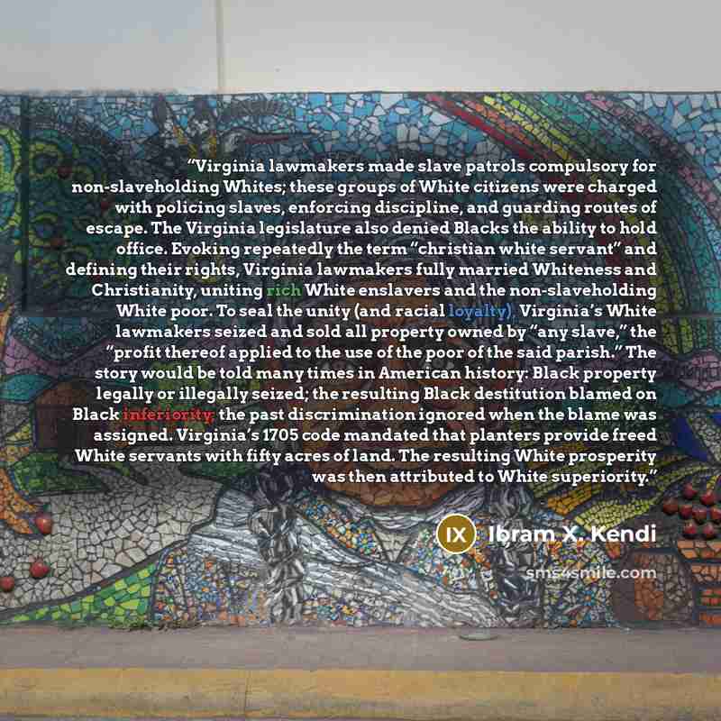 “Virginia lawmakers made slave patrols compulsory for non-slaveholding Whites; these groups of White citizens were charged with policing slaves, enforcing discipline, and guarding routes of escape. The Virginia legislature also denied Blacks the ability to hold office. Evoking repeatedly the term…” quote by Ibram X. Kendi