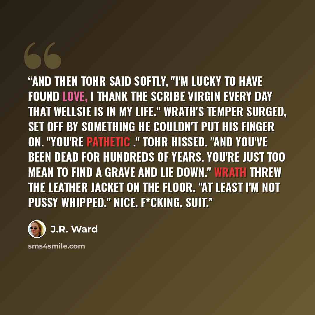 “And then Tohr said softly, "I'm lucky to have found love, I thank the Scribe Virgin every day that Wellsie is in my life." Wrath's Temper surged, set off by something he couldn't put his finger on. "You're pathetic ." Tohr hissed. "And you've been dead for hundreds of years. You're just too mean…” quote by J.R. Ward
