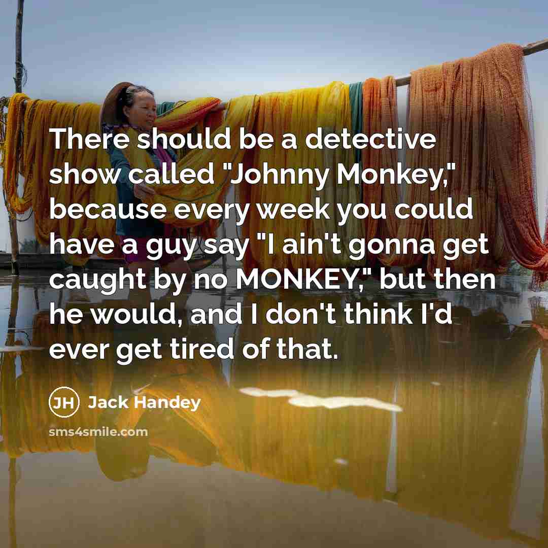 “There should be a detective show called "Johnny Monkey," because every week you could have a guy say "I ain't gonna get caught by no MONKEY," but then he would, and I don't think I'd ever get tired of that.” quote by Jack Handey